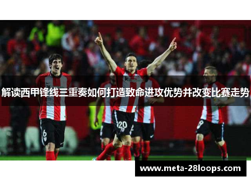 解读西甲锋线三重奏如何打造致命进攻优势并改变比赛走势