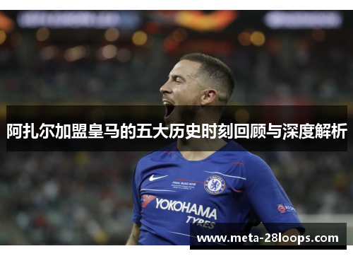 阿扎尔加盟皇马的五大历史时刻回顾与深度解析