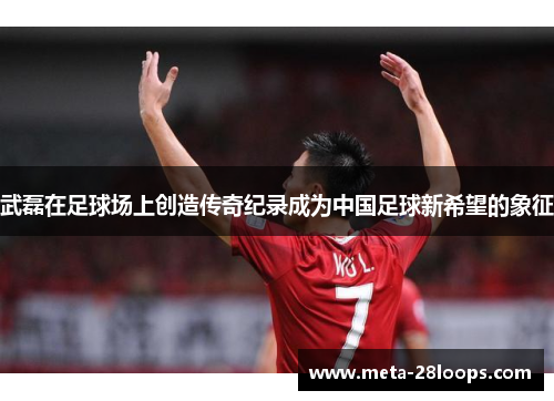 武磊在足球场上创造传奇纪录成为中国足球新希望的象征 武磊在足球场上创造传奇纪录成为中国足球新希望的象征