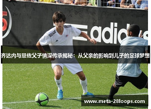 齐达内与恩佐父子情深传承揭秘：从父亲的影响到儿子的足球梦想