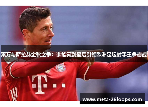 莱万与萨拉赫金靴之争：谁能笑到最后引领欧洲足坛射手王争霸战