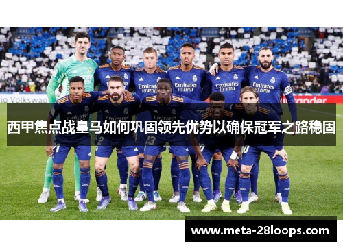 西甲焦点战皇马如何巩固领先优势以确保冠军之路稳固