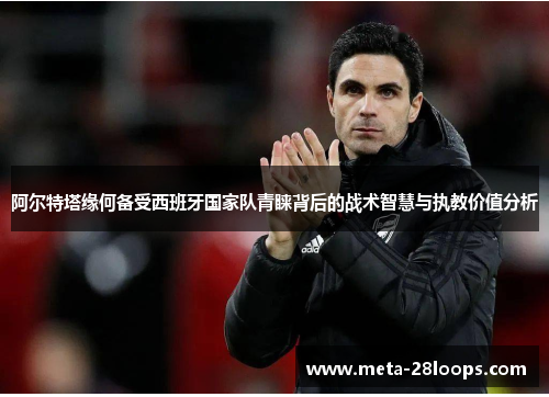 阿尔特塔缘何备受西班牙国家队青睐背后的战术智慧与执教价值分析