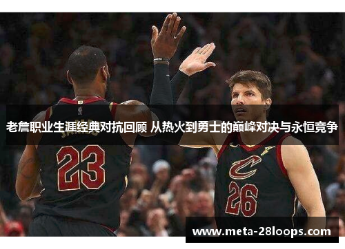 老詹职业生涯经典对抗回顾 从热火到勇士的巅峰对决与永恒竞争