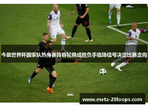 今晨世界杯国家队热身赛阵容轮换成胜负手临场信号决定比赛走向 今晨世界杯国家队热身赛阵容轮换成胜负手临场信号决定比赛走向