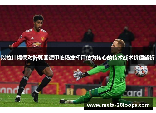 以拉什福德对阵韩国德甲临场发挥评估为核心的技术战术价值解析 以拉什福德对阵韩国德甲临场发挥评估为核心的技术战术价值解析