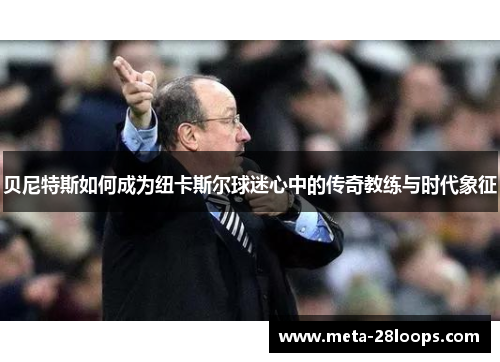 贝尼特斯如何成为纽卡斯尔球迷心中的传奇教练与时代象征 贝尼特斯如何成为纽卡斯尔球迷心中的传奇教练与时代象征