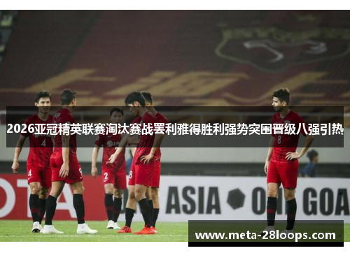 2026亚冠精英联赛淘汰赛战罢利雅得胜利强势突围晋级八强引热