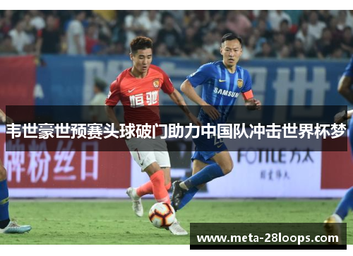 韦世豪世预赛头球破门助力中国队冲击世界杯梦