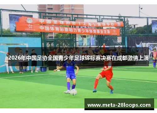 2026年中国足协全国青少年足球锦标赛决赛在成都激情上演 2026年中国足协全国青少年足球锦标赛决赛在成都激情上演