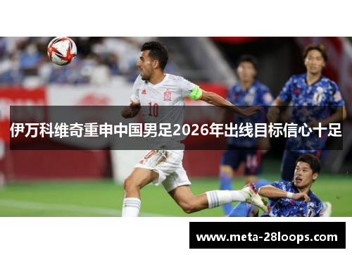 伊万科维奇重申中国男足2026年出线目标信心十足
