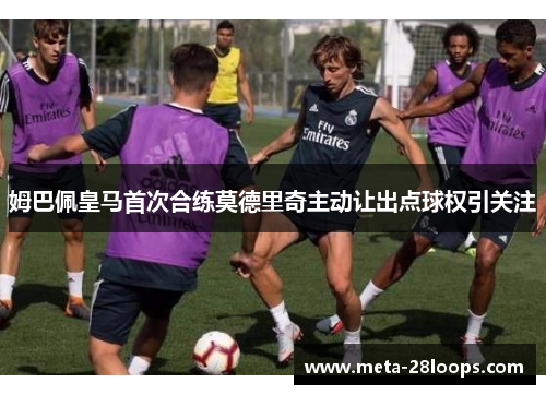 姆巴佩皇马首次合练莫德里奇主动让出点球权引关注